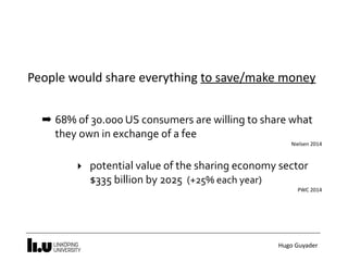 Hugo	Guyader
People	would	share	everything	to	save/make	money
➡ 68%	of	30.000	US	consumers	are	willing	to	share	what	
they	own	in	exchange	of	a	fee	
Nielsen	2014	
‣ potential	value	of	the	sharing	economy	sector 
$335	billion	by	2025		(+25%	each	year)	
PWC	2014
 