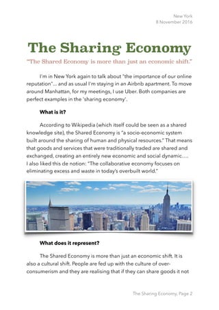 New York
8 November 2016
The Sharing Economy
“The Shared Economy is more than just an economic shift.”
I'm in New York again to talk about "the importance of our online
reputation"... and as usual I'm staying in an Airbnb apartment. To move
around Manhattan, for my meetings, I use Uber. Both companies are
perfect examples in the 'sharing economy'.
What is it?
According to Wikipedia (which itself could be seen as a shared
knowledge site), the Shared Economy is “a socio-economic system
built around the sharing of human and physical resources.” That means
that goods and services that were traditionally traded are shared and
exchanged, creating an entirely new economic and social dynamic…. 
I also liked this de notion: “The collaborative economy focuses on
eliminating excess and waste in today’s overbuilt world.”
What does it represent?
The Shared Economy is more than just an economic shift. It is
also a cultural shift. People are fed up with the culture of over-
consumerism and they are realising that if they can share goods it not
The Sharing Economy, Page 2
 