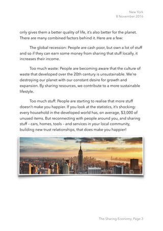 New York
8 November 2016
only gives them a better quality of life, it’s also better for the planet.
There are many combined factors behind it. Here are a few:
The global recession: People are cash poor, but own a lot of stuff
and so if they can earn some money from sharing that stuff locally, it
increases their income.
Too much waste: People are becoming aware that the culture of
waste that developed over the 20th century is unsustainable. We’re
destroying our planet with our constant desire for growth and
expansion. By sharing resources, we contribute to a more sustainable
lifestyle.
Too much stuff: People are starting to realise that more stuff
doesn’t make you happier. If you look at the statistics, it’s shocking:
every household in the developed world has, on average, $3,000 of
unused items. But reconnecting with people around you, and sharing
stuff – cars, homes, tools – and services in your local community,
building new trust relationships, that does make you happier! 
The Sharing Economy, Page 3
 