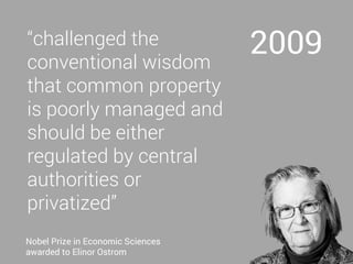 2009“challenged the
conventional wisdom
that common property
is poorly managed and
should be either
regulated by central
authorities or
privatized”
Nobel Prize in Economic Sciences
awarded to Elinor Ostrom
 