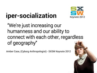 Keynote 2012
“We're just increasing our
humanness and our ability to
connect with each other, regardless
of geography”
Amber Case, (Cyborg Anthropologist) - SXSW Keynote 2012
iper-socialization
 