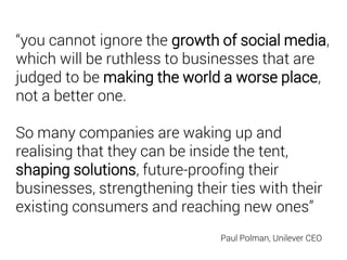“you cannot ignore the growth of social media,
which will be ruthless to businesses that are
judged to be making the world a worse place,
not a better one.
So many companies are waking up and
realising that they can be inside the tent,
shaping solutions, future-proofing their
businesses, strengthening their ties with their
existing consumers and reaching new ones”
Paul Polman, Unilever CEO
 