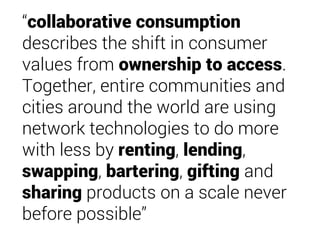 “collaborative consumption
describes the shift in consumer
values from ownership to access.
Together, entire communities and
cities around the world are using
network technologies to do more
with less by renting, lending,
swapping, bartering, gifting and
sharing products on a scale never
before possible”
 