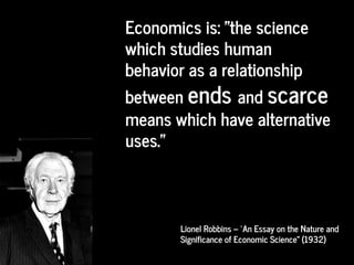 Economics is: "the science
which studies human
behavior as a relationship
between ends and scarce
means which have alternative
uses."
Lionel Robbins – “An Essay on the Nature and
Significance of Economic Science” (1932)
 
