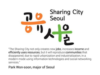 “The Sharing City not only creates new jobs, increases income and
efficiently uses resources, but it will reproduce communities that
disappeared, due to rapid urbanization and industrialization, in a
modern mode using information technologies and social networking
services.”
Park Won-soon, major of Seoul
 