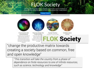 “This transition will take the country from a phase of
dependence on finite resources to one of infinite resources,
such as science, technology and knowledge”
“change the productive matrix towards
creating a society based on common, free
and open knowledge”
FLOK Society
 