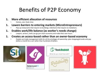 Benefits of P2P Economy
1. More efficient allocation of resources
– Homes, cars, food, time
1. Lowers barriers to entering markets (MicroEntrepreneurs)
– Pop-up restaurants that require no buildings; rideshares that require no medalions.
1. Enables work/life balance (as worker's needs change)
– Lawyers, writers, chefs can go join share economy and make their own hours
1. Creates an access-based rather than an owner-based economy
– People can trade management skills for all the privileges of ownership: plan shopping/errands and pay
dollars a month for a car rather than hundreds of dollars.
 