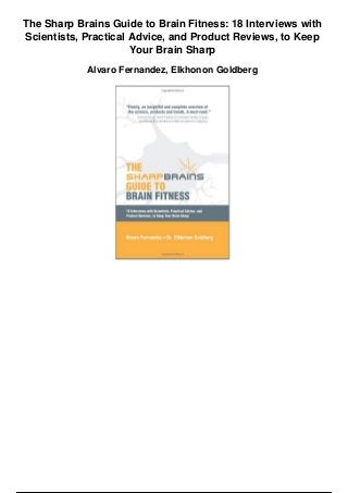 The Sharp Brains Guide to Brain Fitness: 18 Interviews with
Scientists, Practical Advice, and Product Reviews, to Keep
Your Brain Sharp
Alvaro Fernandez, Elkhonon Goldberg
 