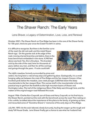 The Shaver Ranch: The Early Years
Lena Shaver, a Legacy of Determination, Love, Loss, and Renewal
October 2021—The Shaver Ranch on Pine Ridge has been in the care of the Shaver family
for 100 years. And one year since the Creek Fire left it in ashes.
It is difficult to recognize. But there is the familiar curve
of the road, the old rock wall, and the metal Shaver
Ranch sign. On the granite rock at the edge of the
road, moving charred branches and debris, there is the
brass benchmark embedded in the stone: 4,940 feet
above sea level. Yes, this is the place. This branded
rock by the side of the road, here for thousands of
years, before any men, and then for all the comings
and goings through the years. If rocks could talk!
The idyllic meadow, formerly surrounded by pines and
cedars, has long been a natural way-stop and gathering place. Geologically, it is a small
hanging valley set between the crest of Pine Ridge and the San Joaquin Canyon. A few
hundred yards below the meadow, Jose creek plunges 3,000 feet down the steep
mountainside to the San Joaquin River. This narrow shelf in the mountainside is the only
practical way to get from the foothills to the high mountain basins of Shaver and
Huntington Lakes. The trail of the indigenous Mono Tribe likely went through here, and the
makers of the original wagon road followed this route.
August 1966--Charles Burr Craycroft, son of Grace and Harry Craycroft, on his final trip to
the Shaver Ranch, pointed out the rock with the benchmark across the road. Then resting on
it for a while, he talked about the importance of this place to the family, of growing up here,
and recounted some of "Grandma Shaver's" memories of the early days on Pine Ridge.
July 4th, 1893—As the oxen labored, slowly but surely, hauling the wagon up the rough and
dusty Toll House Grade, Lena Shaver finally got a chance to see what her husband had
 