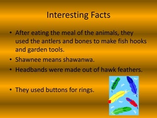 Interesting Facts
• After eating the meal of the animals, they
  used the antlers and bones to make fish hooks
  and garden tools.
• Shawnee means shawanwa.
• Headbands were made out of hawk feathers.

• They used buttons for rings.
 