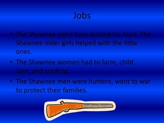 Jobs
• The Shawnee older boys hunted for food. The
  Shawnee older girls helped with the little
  ones.
• The Shawnee women had to farm, child
  care, and cooking.
• The Shawnee men were hunters, went to war
  to protect their families.
 