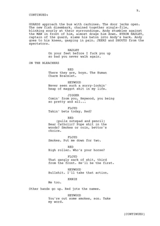 9.
CONTINUED:

GUARDS approach the bus with carbines. The door jerks open.
The new fish disembark, chained together single-file,
blinking sourly at their surroundings. Andy stumbles against
the MAN in front of him, almost drags him down. BYRON HADLEY,
captain of the guard, slams his baton into Andy's back. Andy
goes to his knees, gasping in pain. JEERS and SHOUTS from the
spectators.

                    HADLEY
          On your feet before I fuck you up
          so bad you never walk again.

ON THE BLEACHERS

                    RED
          There they are, boys. The Human
          Charm Bracelet.

                    HEYWOOD
          Never seen such a sorry-lookin'
          heap of maggot shit in my life.

                    JIGGER
          Comin' from you, Heywood, you being
          so pretty and all...

                    FLOYD
          Takin' bets today, Red?

                    RED
              (pulls notepad and pencil)
          Bear Catholic? Pope shit in the
          woods? Smokes or coin, bettor's
          choice.

                    FLOYD
          Smokes. Put me down for two.

                    RED
          High roller. Who's your horse?

                    FLOYD
          That gangly sack of shit, third
          from the front. He'll be the first.

                    HEYWOOD
          Bullshit. I'll take that action.

                    ERNIE
          Me too.

Other hands go up. Red jots the names.

                    HEYWOOD
          You're out some smokes, son. Take
          my word.


                                                  (CONTINUED)
 