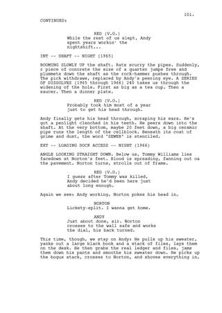 101.
CONTINUED:

                    RED (V.O.)
          While the rest of us slept, Andy
          spent years workin' the
          nightshift...

INT -- SHAFT -- NIGHT (1965)

BOOMING SLOWLY UP the shaft. Rats scurry the pipes. Suddenly,
r piece of concrete the size of a quarter jumps free and
plummets down the shaft as the rock-hammer pushes through.
The pick withdraws, replaced by Andy's peering eye. A SERIES
OF DISSOLVES (1965 through 1966) 240 takes us through the
widening of the hole. First as big as a tea cup. Then a
saucer. Then a dinner plate.

                    RED (V.O.)
          Probably took him most of a year
          just to get his head through.

Andy finally gets his head through, scraping his ears. He's
got a penlight clenched in his teeth. He peers down into the
shaft. At the very bottom, maybe 20 feet down, a big ceramic
pipe runs the length of the cellblock. Beneath its coat of
grime and dust, the word "SEWER" is stenciled.

EXT -- LOADING DOCK ACCESS -- NIGHT (1966)

ANGLE LOOKING STRAIGHT DOWN. Below us, Tommy Williams lies
facedown at Norton's feet. Blood is spreading, fanning out oa
the pavement. Norton turns, strolls out of frame.

                    RED (V.O.)
          I guess after Tommy was killed,
          Andy decided he'd been here just
          about long enough.

Again we see: Andy working. Norton pokes his head in.

                    NORTON
          Lickety-split. I wanna get home.

                    ANDY
          Just about done, sir. Norton
          crosses to the wall safe and works
          the dial, his back turned.

This time, though, we stay on Andy: He pulls up his sweater,
yanks out a large black book and a stack of files, lays them
on the desk. He then grabs the real ledger and files, jams
them down his pants and smooths his sweater down. He picks up
the bogus stack, crosses to Norton, and shoves everything in.
 