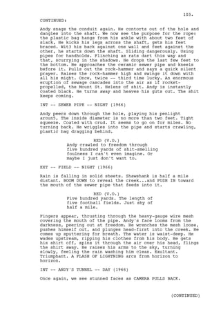103.
CONTINUED:
Andy snags the conduit again. He contorts out of the hole and
dangles into the shaft. We now see the purpose for the rope:
the plastic bag hangs from his ankle with about two feet of
slack, He kicks his legs across the shaft, gets his feet
braced. Wit3 his back against one wall and feet against the
other, he starts down the shaft. Sliding dangerously. Using
pipes for handholds. Flinching as rats dart this way and
that, scurrying in the shadows. He drops the last few feet to
the bottom. He approaches the ceramic sewer pipe and kneels
before it. Pulls out the rock-hammer and says a quick silent
prayer. Raises the rock-hammer high and swings it down with
all his might. Once, twice -- third time lucky. An enormous
eruption of sewage cascades into the air as if rocket-
propelled, the Mount St. Helens of shit. Andy is instantly
coated black. He turns away and heaves his guts out. The shit
keeps coming.

INT -- SEWER PIPE -- NIGHT (1966)

Andy peers down through the hole, playing his penlight
aroun5, The inside diameter is no more than two feet. Tight
squeeze. Coated with crud. It seems to go on for miles. No
turning back. He wriggles into the pipe and starts crawling,
plastic bag dragging behind.

                    RED (V.O.)
          Andy crawled to freedom through
          five hundred yards of shit-smelling
          foulness I can't even imagine. Or
          maybe I just don't want to.

EXT -- FIELD -- NIGHT (1966)

Rain is falling in solid sheets. Shawshank is half a mile
distant. BOOM DOWN to reveal the creek...and PUSH IN toward
the mouth of the sewer pipe that feeds into it.

                    RED (V.O.)
          Five hundred yards. The length of
          five football fields. Just shy of
          half a mile.

Fingers appear, thrusting through the heavy-gauge wire mesh
covering the mouth of the pipe. Andy's face looms from the
darkness, peering out at freedom. He wrenches the mesh loose,
pushes himself out, and plunges head-first into the creek. He
comes up sputtering for breath. The water is waist-deep. He
wades upstream, ripping his clothes from his body. He gets
his shirt off, spins it through the air over his head, flings
the shirt away. He raises his arms to the sky, turning
slowly, feeling the rain washing him clean. Exultant.
Triumphant. A FLASH OF LIGHTNING arcs from horizon to
horizon.

INT -- ANDY'S TUNNEL -- DAY (1966)

Once again, we see stunned faces as CAMERA PULLS BACK.


                                                  (CONTINUED)
 