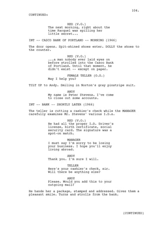 104.
CONTINUED:

                    RED (V.O.)
          The next morning, right about the
          time Racquel was spilling her
          little secret...

INT -- CASCO BANK OF PORTLAND -- MORNING (1966)

The door opens. Spit-shined shoes enter. DOLLY the shoes to
the counter.

                    RED (V.O.)
          ...a man nobody ever laid eyes on
          before strolled into the Casco Bank
          of Portland. Until that moment, he
          didn't exist -- except on paper.

                    FEMALE TELLER (O.S.)
          May I help you?

TILT UP to Andy. Smiling in Norton's gray pinstripe suit.

                    ANDY
          My name is Peter Stevens. I've come
          to close out some accounts.

INT -- BANK -- SHORTLY LATER (1966)

The teller is cutting a cashier's check while the MANAGER
carefully examines Mr. Stevens' various I.D.s.

                    RED (V.O.)
          He had all the proper I.D. Driver's
          license, birth certificate, social
          security card. The signature was a
          spot-on match.

                    MANAGER
          I must say I'm sorry to be losing
          your business. I hope you'll enjoy
          living abroad.

                    ANDY
          Thank you. I'm sure I will.

                    TELLER
          Here's your cashier's check, sir.
          Will there be anything else?

                    ANDY
          Please. Would you add this to your
          outgoing mail?

He hands her a package, stamped and addressed. Gives them a
pleasant smile. Turns and strolls from the bank.




                                                  (CONTINUED)
 