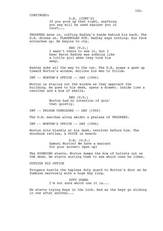106.
CONTINUED:
                    D.A. (CONT'D)
          If you give up that right, anything
          you say will be used against you in
          court...

TROOPERS move in, cuffing Hadley's hands behind his back. The
D.A. drones on. FLASHBULBS POP. Hadley says nothing. His face
scrunches up. He begins to cry.

                    RED (V.O.)
          I wasn't there to see it, but I
          hear Byron Hadley was sobbing like
          a little girl when they took him
          away.

Hadley sobs all the way to the car. The D.A. snaps a gaze up
toward Norton's window, motions his men to follow.

INT -- NORTON'S OFFICE -- DAY (1966)

Norton is staring out the window as they approach the
building. He goes to his desk, opens a drawer. Inside lies a
revolver and a box of shells.

                    RED (V.O.)
          Norton had no intention of goin'
          that quietly.

INT -- PRISON CORRIDORS -- DAY (1966)

The D.A. marches along amidst a phalanx of TROOPERS.

INT -- NORTON'S OFFICE -- DAY (1966)

Norton sits blankly at his desk, revolver before him. The
doorknob rattles, a VOICE is heard:

                    D.A. (O.S.)
          Samuel Norton? We have a warrant
          for your arrest! Open up!

The POUNDING starts. Norton dumps the box of bullets out on
thE desk. He starts sorting them to see which ones he likes.

OUTSIDE HIS OFFICE

Troopers hustle the hapless duty guard to Norton's door as he
fumbles nervously with a huge key ring.

                    DUTY GUARD
          I'm not sure which one it is...

He starts trying keys in the lock. And as the keys go sliding
in one after another...
 
