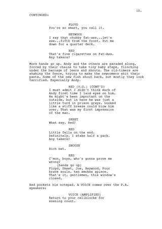 10.
CONTINUED:

                    FLOYD
          You're so smart, you call it.

                    HEYWOOD
          I say that chubby fat-ass...let's
          see...fifth from the front. Put me
          down for a quarter deck.

                    RED
          That's five cigarettes on Fat-Ass.
          Any takers?

More hands go up. Andy and the others are paraded along,
forced by their chains to take tiny baby steps, flinching
under the barrage of jeers and shouts. The old-timers are
shaking the fence, trying to make the newcomers shit their
pants. Some of the new fish shout back, but mostly they look
terrified. Especially Andy.

                    RED (V.O.) (CONT'D)
          I must admit I didn't think much of
          Andy first time I laid eyes on him.
          He might'a been important on the
          outside, but in here he was just a
          little turd in prison grays. Looked
          like a stiff breeze could blow him
          over. That was my first impression
          of the man.

                    SKEET
          What say, Red?

                    RED
          Little fella on the end.
          Definitely. I stake half a pack.
          Any takers?

                      SNOOZE
          Rich bet.

                    RED
          C'mon, boys, who's gonna prove me
          wrong?
              (hands go up)
          Floyd, Skeet, Joe, Heywood. Four
          brave souls, ten smokes apiece.
          That's it, gentlemen, this window's
          closed.

Red pockets his notepad. A VOICE comes over the P.A.
speakers:

                    VOICE (AMPLIFIED)
          Return to your cellblocks for
          evening count.
 