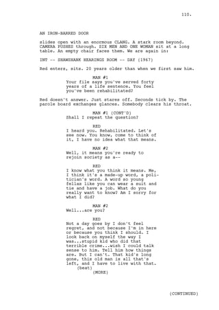 110.



AN IRON-BARRED DOOR

slides open with an enormous CLANG. A stark room beyond.
CAMERA PUSHES through. SIX MEN AND ONE WOMAN sit at a long
table. An empty chair faces them. We are again in:

INT -- SHAWSHANK HEARINGS ROOM -- DAY (1967)

Red enters, sits. 20 years older than when we first saw him.

                    MAN #1
          Your file says you've served forty
          years of a life sentence. You feel
          you've been rehabilitated?

Red doesn't answer. Just stares off. Seconds tick by. The
parole board exchanges glances. Somebody clears his throat.

                    MAN #1 (CONT'D)
          Shall I repeat the question?

                    RED
          I heard you. Rehabilitated. Let's
          see now. You know, come to think of
          it, I have no idea what that means.

                    MAN #2
          Well, it means you're ready to
          rejoin society as a--

                    RED
          I know what you think it means. Me,
          I think it's a made-up word, a poli-
          tician's word. A word so young
          fellas like you can wear a suit and
          tie and have a job. What do you
          really want to know? Am I sorry for
          what I did?

                    MAN #2
          Well...are you?

                     RED
          Not a day goes by I don't feel
          regret, and not because I'm in here
          or because you think I should. I
          look back on myself the way I
          was...stupid kid who did that
          terrible crime...wish I could talk
          sense to him. Tell him how things
          are. But I can't. That kid's long
          gone, this old man is all that's
          left, and I have to live with that.
              (beat)
                     (MORE)



                                                  (CONTINUED)
 