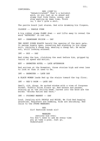 111.
CONTINUED:
                    RED (CONT'D)
          "Rehabilitated?" That's a bullshit
          word, so you just go on ahead and
          stamp that form there, sonny, and
          stop wasting my damn time. Truth
          is, I don't give a shit.

The parole board just stares. Red sits drumming his fingers.

CLOSEUP -- PAROLE FORM

A big rubber stamp SLAMS down -- and lifts away to reveal the
word "APPROVED" in red ink.

EXT -- SHAWSHANK PRISON -- DAY

TWO SHORT SIREN BLASTS herald the opening of the main gate.
It swings hugely open, revealing Red standing in his cheap
suit, carrying a cheap bag, wearing a cheap hat. He walks
out, still looking stunned.

INT -- BUS -- DAY

Red rides the bus, clutching the seat before him, gripped by
terror of speed and motion.

EXT -- BREWSTER HOTEL -- LATE AFTERNOON

Red arrives at the Brewster, three stories high and even less
to look at than it used to be.

INT -- BREWSTER -- LATE DAY

A BLACK WOMAN leads Red up the stairs toward the top floor.

INT -- RED'S ROOM -- LATE DAY

Small, old, dingy. An arched window with a view of Congress
Street. Traffic noise floats up. Red enters and pauses,
staring up at the ceiling beam. Carved into the wood are the
words: "Brooks Hatlen was here."

INT -- FOODWAY MARKET -- DAY

Loud. Jangling with PEOPLE and NOISE. We find Red bagging
groceries. Registers are humming, kids are shrieking. Red
calls to the STORE MANAGER:

                    RED
          Sir? Restroom break sir?

                    MANAGER
              (motions him over)
          You don't need to ask me every time
          you go take a piss. Just go.
          Understand?
 