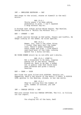 112.



INT -- EMPLOYEE RESTROOM -- DAY

Red steps to the urinal, stares at himself in the wall
mirror.

                    RED (V.O.)
          Thirty years I've been asking
          permission to piss. I can't squeeze
          a drop without say-so.

A strange east Indian guitar-whine begins. The Beatles.
George Harrison's "Within You Without You..."

EXT -- STREET -- DAY

...which carries through as Red walks. People and traffic. He
keeps looking at the women. An alien species.

                    RED (V.O.)
          Women, too, that's the other thing.
          I forgot they were half the human
          race. There's women everywhere,
          every shape and size. I find myself
          semi-hard most of the time, cursing
          myself for a dirty old man.

WO YOUNG WOMEN stroll by in cut-offs and t-shirts.

                    RED (V.O.) (CONT'D)
          Not a brassiere to be seen, nipples
          poking out at the world. Jeezus,
          pleeze-us. Back in my day, a woman
          out in public like that would have
          been arrested and given a sanity
          hearing.

EXT -- PARK -- DUSK

Red finds the park filled with HIPPIES. Hanging out.
Happening. Here's the source of the music: a radio. A HIPPIE
GIRL gyrates to the Beatles, stoned, in her own world.

                    RED (V.O.)
          They're calling this the Summer of
          Love. Summer of Loonies, you ask
          me.

INT -- PAROLE OFFICE -- DAY

Red sits across from his PAROLE OFFICER. The P.O. is filling
out his report.

                    P.O.
          You staying out of the bars, Red?




                                                     (CONTINUED)
 