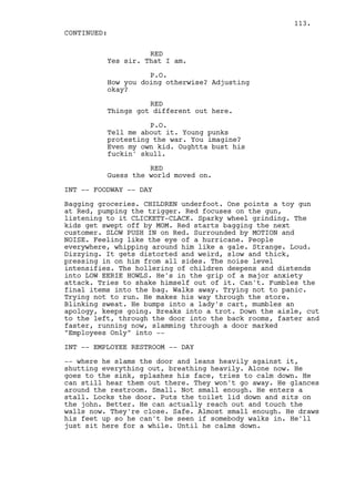 113.
CONTINUED:

                    RED
          Yes sir. That I am.

                    P.O.
          How you doing otherwise? Adjusting
          okay?

                    RED
          Things got different out here.

                    P.O.
          Tell me about it. Young punks
          protesting the war. You imagine?
          Even my own kid. Oughtta bust his
          fuckin' skull.

                    RED
          Guess the world moved on.

INT -- FOODWAY -- DAY

Bagging groceries. CHILDREN underfoot. One points a toy gun
at Red, pumping the trigger. Red focuses on the gun,
listening to it CLICKETY-CLACK. Sparky wheel grinding. The
kids get swept off by MOM. Red starts bagging the next
customer. SLOW PUSH IN on Red. Surrounded by MOTION and
NOISE. Feeling like the eye of a hurricane. People
everywhere, whipping around him like a gale. Strange. Loud.
Dizzying. It gets distorted and weird, slow and thick,
pressing in on him from all sides. The noise level
intensifies. The hollering of children deepens and distends
into LOW EERIE HOWLS. He's in the grip of a major anxiety
attack. Tries to shake himself out of it. Can't. Fumbles the
final items into the bag. Walks away. Trying not to panic.
Trying not to run. He makes his way through the store.
Blinking sweat. He bumps into a lady's cart, mumbles an
apology, keeps going. Breaks into a trot. Down the aisle, cut
to the left, through the door into the back rooms, faster and
faster, running now, slamming through a door marked
"Employees Only" into --

INT -- EMPLOYEE RESTROOM -- DAY

-- where he slams the door and leans heavily against it,
shutting everything out, breathing heavily. Alone now. He
goes to the sink, splashes his face, tries to calm down. He
can still hear them out there. They won't go away. He glances
around the restroom. Small. Not small enough. He enters a
stall. Locks the door. Puts the toilet lid down and sits on
the john. Better. He can actually reach out and touch the
walls now. They're close. Safe. Almost small enough. He draws
his feet up so he can't be seen if somebody walks in. He'll
just sit here for a while. Until he calms down.
 