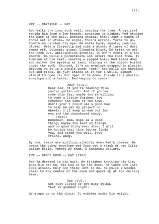 115.



EXT -- HAYFIELD -- DAY

Red walks the long rock wall, nearing the tree. A squirrel
scolds him from a low branch, scurries up higher. Red studies
the base of the wall. Nothing unusual here. Just a bunch of
rocks set in stone. He sighs. Fool's errand. Turns to go.
Something catches his eye. He walks back, squats, peering
closer. Wets a fingertip and rubs a stone. A layer of dust
comes off. Volcanic glass. Gleaming black. He tries to get
the rock out, anticipation growing. It won't come; it's too
smooth. He pulls a pocketknife and levers the rock free. It
tumbles at his feet, leaving a ragged hole. Red leans down
and solves the mystery at last, staring at the object buried
under the rock. Stunned. It's an envelope wrapped in plastic.
Written on it is a single word: "Red." Red pulls the envelope
out and rises. He just stares at it for a while, almost
afraid to open it. But open it he does. Inside is a smaller
envelope and a letter. Red begins to read:

                     ANDY (V.O.)
          Dear Red. If you're reading this,
          you've gotten out. And if you've
          come this far, maybe you're willing
          to come a little further. You
          remember the name of the town,
          don't you? I could use a good man
          to help me get my project on
          wheels. I'll keep an eye out for
          you and the chessboard ready.
              (beat)
          Remember, Red. Hope is a good
          thing, maybe the best of things,
          and no good thing ever dies. I will
          be hoping that this letter finds
          you, and finds you well. Your
          friend. Andy.

By now, tears are spilling silently down Red's cheeks. He
opens the other envelope and fans out a stack of new fifty-
dollar bills. Twenty of them. A thousand dollars.

INT -- RED'S ROOM -- DAY (1967)

Red is dressed in his suit. He finishes knotting his tie,
puts his hat on. His bag is by the door. He takes one last
look around. Only one thing left to do. He pulls a wooden
chair to the center of the room and gazes up at the ceiling
beam.

                    RED (V.O.)
          Get busy living or get busy dying.
          That is goddamn right.

He steps up on the chair. It wobbles under his weight.
 