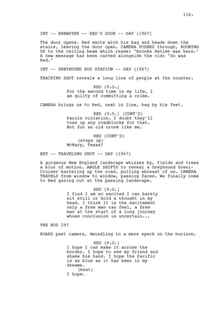 116.



INT -- BREWSTER -- RED'S DOOR -- DAY (1967)

The door opens. Red exits with his bag and heads down the
stairs, leaving the door open. CAMERA PUSHES through, BOOMING
UP to the ceiling beam which reads: "Brooks Hatlen was here."
A new message has been carved alongside the old: "So was
Red."

INT -- GREYHOUND BUS STATION -- DAY (1967)

TRACKING SHOT reveals a long line of people at the counter.

                    RED (V.O.)
          For the second time in my life, I
          am guilty of committing a crime.

CAMERA brings us to Red, next in line, bag by his feet.

                    RED (V.O.) (CONT'D)
          Parole violation. I doubt they'll
          toss up any roadblocks for that.
          Not for an old crook like me.

                    RED (CONT'D)
              (steps up)
          McNary, Texas?

EXT -- TRAVELING SHOT -- DAY (1967)

A gorgeous New England landscape whizzes by, fields and trees
a blur of motion. ANGLE SHIFTS to reveal a Greyhound Sceni-
Cruiser barreling up the road, pulling abreast of us. CAMERA
TRAVELS from window to window, passing faces. We finally come
to Red gazing out at the passing landscape.

                    RED (V.O.)
          I find I am so excited I can barely
          sit still or hold a thought in my
          head. I think it is the excitement
          only a free man can feel, a free
          man at the start of a long journey
          whose conclusion is uncertain...

THE BUS 297

ROARS past camera, dwindling to a mere speck on the horizon.

                     RED (V.O.)
          I hope I can make it across the
          border. I hope to see my friend and
          shake his hand. I hope the Pacific
          is as blue as it has been in my
          dreams.
              (beat)
          I hope.
 