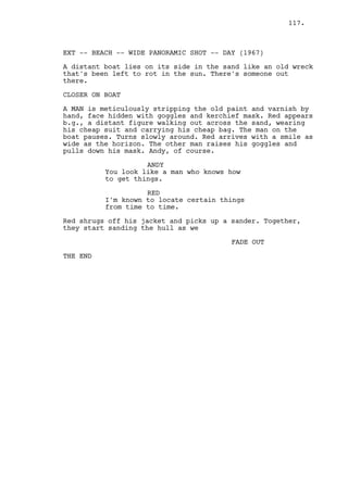 117.



EXT -- BEACH -- WIDE PANORAMIC SHOT -- DAY (1967)

A distant boat lies on its side in the sand like an old wreck
that's been left to rot in the sun. There's someone out
there.

CLOSER ON BOAT

A MAN is meticulously stripping the old paint and varnish by
hand, face hidden with goggles and kerchief mask. Red appears
b.g., a distant figure walking out across the sand, wearing
his cheap suit and carrying his cheap bag. The man on the
boat pauses. Turns slowly around. Red arrives with a smile as
wide as the horizon. The other man raises his goggles and
pulls down his mask. Andy, of course.

                    ANDY
          You look like a man who knows how
          to get things.

                    RED
          I'm known to locate certain things
          from time to time.

Red shrugs off his jacket and picks up a sander. Together,
they start sanding the hull as we

                                         FADE OUT

THE END
 
