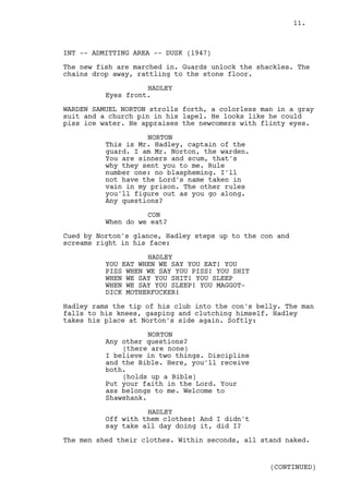 11.



INT -- ADMITTING AREA -- DUSK (1947)

The new fish are marched in. Guards unlock the shackles. The
chains drop away, rattling to the stone floor.

                    HADLEY
          Eyes front.

WARDEN SAMUEL NORTON strolls forth, a colorless man in a gray
suit and a church pin in his lapel. He looks like he could
piss ice water. He appraises the newcomers with flinty eyes.

                    NORTON
          This is Mr. Hadley, captain of the
          guard. I am Mr. Norton, the warden.
          You are sinners and scum, that's
          why they sent you to me. Rule
          number one: no blaspheming. I'll
          not have the Lord's name taken in
          vain in my prison. The other rules
          you'll figure out as you go along.
          Any questions?

                    CON
          When do we eat?

Cued by Norton's glance, Hadley steps up to the con and
screams right in his face:

                    HADLEY
          YOU EAT WHEN WE SAY YOU EAT! YOU
          PISS WHEN WE SAY YOU PISS! YOU SHIT
          WHEN WE SAY YOU SHIT! YOU SLEEP
          WHEN WE SAY YOU SLEEP! YOU MAGGOT-
          DICK MOTHERFUCKER!

Hadley rams the tip of his club into the con's belly. The man
falls to his knees, gasping and clutching himself. Hadley
takes his place at Norton's side again. Softly:

                     NORTON
          Any other questions?
              (there are none)
          I believe in two things. Discipline
          and the Bible. Here, you'll receive
          both.
              (holds up a Bible)
          Put your faith in the Lord. Your
          ass belongs to me. Welcome to
          Shawshank.

                    HADLEY
          Off with them clothes! And I didn't
          say take all day doing it, did I?

The men shed their clothes. Within seconds, all stand naked.


                                                  (CONTINUED)
 