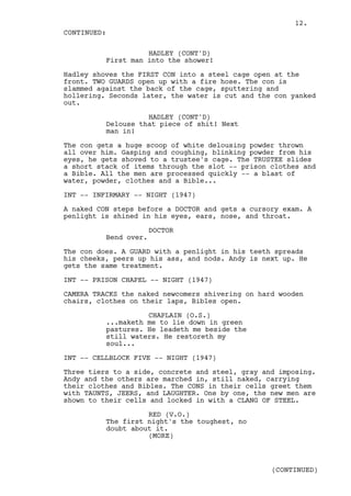 12.
CONTINUED:

                    HADLEY (CONT'D)
          First man into the shower!

Hadley shoves the FIRST CON into a steel cage open at the
front. TWO GUARDS open up with a fire hose. The con is
slammed against the back of the cage, sputtering and
hollering. Seconds later, the water is cut and the con yanked
out.

                    HADLEY (CONT'D)
          Delouse that piece of shit! Next
          man in!

The con gets a huge scoop of white delousing powder thrown
all over him. Gasping and coughing, blinking powder from his
eyes, he gets shoved to a trustee's cage. The TRUSTEE slides
a short stack of items through the slot -- prison clothes and
a Bible. All the men are processed quickly -- a blast of
water, powder, clothes and a Bible...

INT -- INFIRMARY -- NIGHT (1947)

A naked CON steps before a DOCTOR and gets a cursory exam. A
penlight is shined in his eyes, ears, nose, and throat.

                       DOCTOR
          Bend over.

The con does. A GUARD with a penlight in his teeth spreads
his cheeks, peers up his ass, and nods. Andy is next up. He
gets the same treatment.

INT -- PRISON CHAPEL -- NIGHT (1947)

CAMERA TRACKS the naked newcomers shivering on hard wooden
chairs, clothes on their laps, Bibles open.

                    CHAPLAIN (O.S.)
          ...maketh me to lie down in green
          pastures. He leadeth me beside the
          still waters. He restoreth my
          soul...

INT -- CELLBLOCK FIVE -- NIGHT (1947)

Three tiers to a side, concrete and steel, gray and imposing.
Andy and the others are marched in, still naked, carrying
their clothes and Bibles. The CONS in their cells greet them
with TAUNTS, JEERS, and LAUGHTER. One by one, the new men are
shown to their cells and locked in with a CLANG OF STEEL.

                    RED (V.O.)
          The first night's the toughest, no
          doubt about it.
                    (MORE)



                                                  (CONTINUED)
 