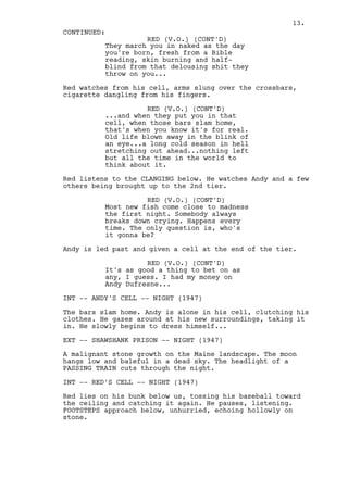 13.
CONTINUED:
                    RED (V.O.) (CONT'D)
          They march you in naked as the day
          you're born, fresh from a Bible
          reading, skin burning and half-
          blind from that delousing shit they
          throw on you...

Red watches from his cell, arms slung over the crossbars,
cigarette dangling from his fingers.

                    RED (V.O.) (CONT'D)
          ...and when they put you in that
          cell, when those bars slam home,
          that's when you know it's for real.
          Old life blown away in the blink of
          an eye...a long cold season in hell
          stretching out ahead...nothing left
          but all the time in the world to
          think about it.

Red listens to the CLANGING below. He watches Andy and a few
others being brought up to the 2nd tier.

                    RED (V.O.) (CONT'D)
          Most new fish come close to madness
          the first night. Somebody always
          breaks down crying. Happens every
          time. The only question is, who's
          it gonna be?

Andy is led past and given a cell at the end of the tier.

                    RED (V.O.) (CONT'D)
          It's as good a thing to bet on as
          any, I guess. I had my money on
          Andy Dufresne...

INT -- ANDY'S CELL -- NIGHT (1947)

The bars slam home. Andy is alone in his cell, clutching his
clothes. He gazes around at his new surroundings, taking it
in. He slowly begins to dress himself...

EXT -- SHAWSHANK PRISON -- NIGHT (1947)

A malignant stone growth on the Maine landscape. The moon
hangs low and baleful in a dead sky. The headlight of a
PASSING TRAIN cuts through the night.

INT -- RED'S CELL -- NIGHT (1947)

Red lies on his bunk below us, tossing his baseball toward
the ceiling and catching it again. He pauses, listening.
FOOTSTEPS approach below, unhurried, echoing hollowly on
stone.
 