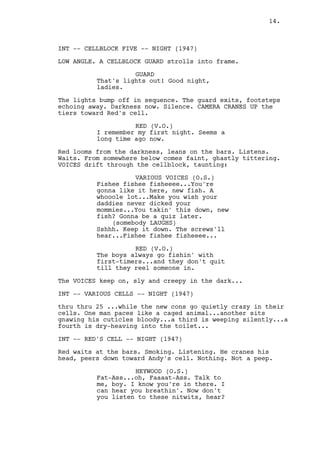 14.



INT -- CELLBLOCK FIVE -- NIGHT (1947)

LOW ANGLE. A CELLBLOCK GUARD strolls into frame.

                    GUARD
          That's lights out! Good night,
          ladies.

The lights bump off in sequence. The guard exits, footsteps
echoing away. Darkness now. Silence. CAMERA CRANES UP the
tiers toward Red's cell.

                    RED (V.O.)
          I remember my first night. Seems a
          long time ago now.

Red looms from the darkness, leans on the bars. Listens.
Waits. From somewhere below comes faint, ghastly tittering.
VOICES drift through the cellblock, taunting:

                    VARIOUS VOICES (O.S.)
          Fishee fishee fisheeee...You're
          gonna like it here, new fish. A
          whooole lot...Make you wish your
          daddies never dicked your
          mommies...You takin' this down, new
          fish? Gonna be a quiz later.
              (somebody LAUGHS)
          Sshhh. Keep it down. The screws'll
          hear...Fishee fishee fisheeee...

                    RED (V.O.)
          The boys always go fishin' with
          first-timers...and they don't quit
          till they reel someone in.

The VOICES keep on, sly and creepy in the dark...

INT -- VARIOUS CELLS -- NIGHT (1947)

thru thru 25 ...while the new cons go quietly crazy in their
cells. One man paces like a caged animal...another sits
gnawing his cuticles bloody...a third is weeping silently...a
fourth is dry-heaving into the toilet...

INT -- RED'S CELL -- NIGHT (1947)

Red waits at the bars. Smoking. Listening. He cranes his
head, peers down toward Andy's cell. Nothing. Not a peep.

                    HEYWOOD (O.S.)
          Fat-Ass...oh, Faaaat-Ass. Talk to
          me, boy. I know you're in there. I
          can hear you breathin'. Now don't
          you listen to these nitwits, hear?
 