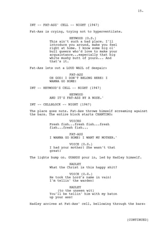 15.



INT -- FAT-ASS' CELL -- NIGHT (1947)

Fat-Ass is crying, trying not to hyperventilate.

                     HEYWOOD (O.S.)
          This ain't such a bad place. I'll
          introduce you around, make you feel
          right at home. I know some big ol'
          bull queers who'd love to make your
          acquaintance...especially that big
          white mushy butt of yours... And
          that's it.

Fat-Ass lets out a LOUD WAIL of despair:

                    FAT-ASS
          OH GOD! I DON'T BELONG HERE! I
          WANNA GO HOME!

INT -- HEYWOOD'S CELL -- NIGHT (1947)

                    HEYWOOD
          AND IT'S FAT-ASS BY A NOSE.'

INT -- CELLBLOCK -- NIGHT (1947)

The place goes nuts. Fat-Ass throws himself screaming against
the bars. The entire block starts CHANTING:

                    VOICES
          Fresh fish...fresh fish...fresh
          fish...fresh fish...

                    FAT-ASS
          I WANNA GO HOME! I WANT MY MOTHER.'

                    VOICE (O.S.)
          I had your mother! She wasn't that
          great!

The lights bump on. GUARDS pour in, led by Hadley himself.

                    HADLEY
          What the Christ is this happy shit?

                    VOICE (O.S.)
          He took the Lord's name in vain!
          I'm tellin' the warden!

                    HADLEY
              (to the unseen wit)
          You'll be tellin' him with my baton
          up your ass!

Hadley arrives at Fat-Ass' cell, bellowing through the bars:



                                                   (CONTINUED)
 