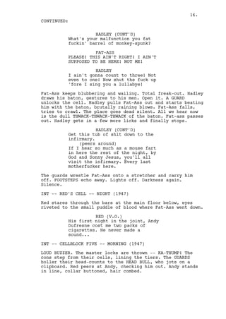 16.
CONTINUED:

                    HADLEY (CONT'D)
          What's your malfunction you fat
          fuckin' barrel of monkey-spunk?

                    FAT-ASS
          PLEASE! THIS AIN'T RIGHT! I AIN'T
          SUPPOSED TO BE HERE! NOT ME!

                    HADLEY
          I ain't gonna count to three! Not
          even to one! Now shut the fuck up
          'fore I sing you a lullabye!

Fat-Ass keeps blubbering and wailing. Total freak-out. Hadley
draws his baton, gestures to his men. Open it. A GUARD
unlocks the cell. Hadley pulls Fat-Ass out and starts beating
him with the baton, brutally raining blows. Fat-Ass falls,
tries to crawl. The place goes dead silent. All we hear now
is the dull THWACK-THWACK-THWACK of the baton. Fat-ass passes
out. Hadley gets in a few more licks and finally stops.

                     HADLEY (CONT'D)
          Get this tub of shit down to the
          infirmary.
              (peers around)
          If I hear so much as a mouse fart
          in here the rest of the night, by
          God and Sonny Jesus, you'll all
          visit the infirmary. Every last
          motherfucker here.

The guards wrestle Fat-Ass onto a stretcher and carry him
off. FOOTSTEPS echo away. Lights off. Darkness again.
Silence.

INT -- RED'S CELL -- NIGHT (1947)

Red stares through the bars at the main floor below, eyes
riveted to the small puddle of blood where Fat-Ass went down.

                    RED (V.O.)
          His first night in the joint, Andy
          Dufresne cost me two packs of
          cigarettes. He never made a
          sound...

INT -- CELLBLOCK FIVE -- MORNING (1947)

LOUD BUZZER. The master locks are thrown -- KA-THUMP! The
cons step from their cells, lining the tiers. The GUARDS
holler their head-counts to the HEAD BULL, who jots on a
clipboard. Red peers at Andy, checking him out. Andy stands
in line, collar buttoned, hair combed.
 