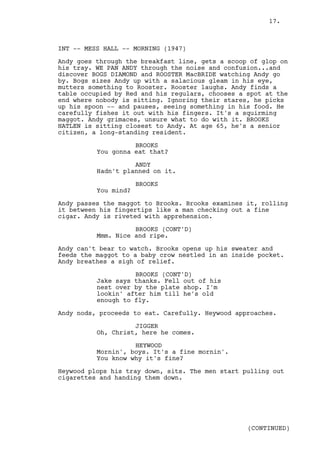 17.



INT -- MESS HALL -- MORNING (1947)

Andy goes through the breakfast line, gets a scoop of glop on
his tray. WE PAN ANDY through the noise and confusion...and
discover BOGS DIAMOND and ROOSTER MacBRIDE watching Andy go
by. Bogs sizes Andy up with a salacious gleam in his eye,
mutters something to Rooster. Rooster laughs. Andy finds a
table occupied by Red and his regulars, chooses a spot at the
end where nobody is sitting. Ignoring their stares, he picks
up his spoon -- and pauses, seeing something in his food. He
carefully fishes it out with his fingers. It's a squirming
maggot. Andy grimaces, unsure what to do with it. BROOKS
HATLEN is sitting closest to Andy. At age 65, he's a senior
citizen, a long-standing resident.

                    BROOKS
          You gonna eat that?

                    ANDY
          Hadn't planned on it.

                      BROOKS
          You mind?

Andy passes the maggot to Brooks. Brooks examines it, rolling
it between his fingertips like a man checking out a fine
cigar. Andy is riveted with apprehension.

                    BROOKS (CONT'D)
          Mmm. Nice and ripe.

Andy can't bear to watch. Brooks opens up his sweater and
feeds the maggot to a baby crow nestled in an inside pocket.
Andy breathes a sigh of relief.

                    BROOKS (CONT'D)
          Jake says thanks. Fell out of his
          nest over by the plate shop. I'm
          lookin' after him till he's old
          enough to fly.

Andy nods, proceeds to eat. Carefully. Heywood approaches.

                    JIGGER
          Oh, Christ, here he comes.

                    HEYWOOD
          Mornin', boys. It's a fine mornin'.
          You know why it's fine?

Heywood plops his tray down, sits. The men start pulling out
cigarettes and handing them down.




                                                  (CONTINUED)
 