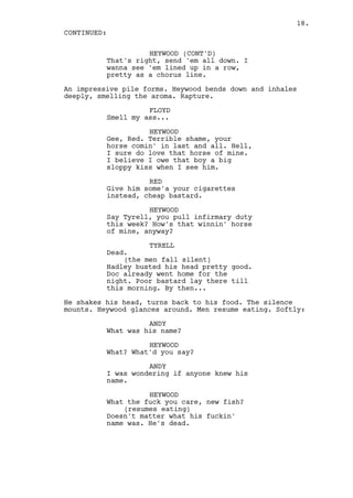 18.
CONTINUED:

                    HEYWOOD (CONT'D)
          That's right, send 'em all down. I
          wanna see 'em lined up in a row,
          pretty as a chorus line.

An impressive pile forms. Heywood bends down and inhales
deeply, smelling the aroma. Rapture.

                    FLOYD
          Smell my ass...

                    HEYWOOD
          Gee, Red. Terrible shame, your
          horse comin' in last and all. Hell,
          I sure do love that horse of mine.
          I believe I owe that boy a big
          sloppy kiss when I see him.

                    RED
          Give him some'a your cigarettes
          instead, cheap bastard.

                    HEYWOOD
          Say Tyrell, you pull infirmary duty
          this week? How's that winnin' horse
          of mine, anyway?

                    TYRELL
          Dead.
              (the men fall silent)
          Hadley busted his head pretty good.
          Doc already went home for the
          night. Poor bastard lay there till
          this morning. By then...

He shakes his head, turns back to his food. The silence
mounts. Heywood glances around. Men resume eating. Softly:

                    ANDY
          What was his name?

                    HEYWOOD
          What? What'd you say?

                    ANDY
          I was wondering if anyone knew his
          name.

                    HEYWOOD
          What the fuck you care, new fish?
              (resumes eating)
          Doesn't matter what his fuckin'
          name was. He's dead.
 