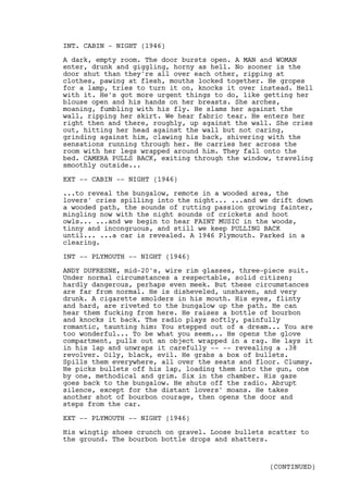 INT. CABIN - NIGHT (1946)

A dark, empty room. The door bursts open. A MAN and WOMAN
enter, drunk and giggling, horny as hell. No sooner is the
door shut than they're all over each other, ripping at
clothes, pawing at flesh, mouths locked together. He gropes
for a lamp, tries to turn it on, knocks it over instead. Hell
with it. He's got more urgent things to do, like getting her
blouse open and his hands on her breasts. She arches,
moaning, fumbling with his fly. He slams her against the
wall, ripping her skirt. We hear fabric tear. He enters her
right then and there, roughly, up against the wall. She cries
out, hitting her head against the wall but not caring,
grinding against him, clawing his back, shivering with the
sensations running through her. He carries her across the
room with her legs wrapped around him. They fall onto the
bed. CAMERA PULLS BACK, exiting through the window, traveling
smoothly outside...

EXT -- CABIN -- NIGHT (1946)

...to reveal the bungalow, remote in a wooded area, the
lovers' cries spilling into the night... ...and we drift down
a wooded path, the sounds of rutting passion growing fainter,
mingling now with the night sounds of crickets and hoot
owls... ...and we begin to hear FAINT MUSIC in the woods,
tinny and incongruous, and still we keep PULLING BACK
until... ...a car is revealed. A 1946 Plymouth. Parked in a
clearing.

INT -- PLYMOUTH -- NIGHT (1946)

ANDY DUFRESNE, mid-20's, wire rim glasses, three-piece suit.
Under normal circumstances a respectable, solid citizen;
hardly dangerous, perhaps even meek. But these circumstances
are far from normal. He is disheveled, unshaven, and very
drunk. A cigarette smolders in his mouth. His eyes, flinty
and hard, are riveted to the bungalow up the path. He can
hear them fucking from here. He raises a bottle of bourbon
and knocks it back. The radio plays softly, painfully
romantic, taunting him: You stepped out of a dream... You are
too wonderful... To be what you seem... He opens the glove
compartment, pulls out an object wrapped in a rag. He lays it
in his lap and unwraps it carefully -- -- revealing a .38
revolver. Oily, black, evil. He grabs a box of bullets.
Spills them everywhere, all over the seats and floor. Clumsy.
He picks bullets off his lap, loading them into the gun, one
by one, methodical and grim. Six in the chamber. His gaze
goes back to the bungalow. He shuts off the radio. Abrupt
silence, except for the distant lovers' moans. He takes
another shot of bourbon courage, then opens the door and
steps from the car.

EXT -- PLYMOUTH -- NIGHT (1946)

His wingtip shoes crunch on gravel. Loose bullets scatter to
the ground. The bourbon bottle drops and shatters.


                                                  (CONTINUED)
 