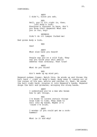 20.
CONTINUED:

                    ANDY
          I didn't, since you ask.

                    RED
          Hell, you'll fit right in, then.
              (off Andy's look)
          Everyone's innocent in here, don't
          you know that? Heywood! What are
          you in for, boy?

                    HEYWOOD
          Didn't do it! Lawyer fucked me!

Red gives Andy a look.

                    RED
          See?

                    ANDY
          What else have you heard?

                    RED
          People say you're a cold fish. They
          say you think your shit smells
          sweeter than ordinary. That true?

                    ANDY
          What do you think?

                    RED
          Ain't made up my mind yet.

Heywood nudges Jigger. Watch this. He winds up and throws the
ball hard -- right at Andy's head. Andy sees it coming out of
the corner of his eye, whirls and catches it. Beat. He sends
the ball right back, zinging it into Heywood's hands. Heywood
drops the ball and grimaces, wringing his stung hands.

                    ANDY
          I understand you're a man who knows
          how to get things.

                    RED
          I'm known to locate certain things
          from time to time. They seem to
          fall into my hands. Maybe it's
          'cause I'm Irish.

                    ANDY
          I wonder if you could get me a rock-
          hammer?

                    RED
          What is it and why?




                                                  (CONTINUED)
 