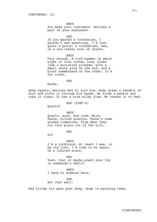 21.
CONTINUED: (2)

                    ANDY
          You make your customers' motives a
          part of your business?

                    RED
          If you wanted a toothbrush, I
          wouldn't ask questions. I'd just
          quote a price. A toothbrush, see,
          is a non-lethal sort of object.

                     ANDY
          Fair enough. A rock-hammer is about
          eight or nine inches long. Looks
          like a miniature pickaxe, with a
          small sharp pick on one end, and a
          blunt hammerhead on the other. It's
          for rocks.

                    RED
          Rocks.

Andy squats, motions Red to join him. Andy grabs a handful of
dirt and sifts it through his hands. He finds a pebble and
rubs it clean. It has a nice milky glow. He tosses it to Red.

                    RED (CONT'D)
          Quartz?

                    ANDY
          Quartz, sure. And look. Mica.
          Shale. Silted granite. There's some
          graded limestone, from when they
          cut this place out of the hill.

                    RED
          So?

                    ANDY
          I'm a rockhound. At least I was, in
          my old life. I'd like to be again,
          on a limited scale.

                    RED
          Yeah, that or maybe plant your toy
          in somebody's skull?

                    ANDY
          I have no enemies here.

                    RED
          No? Just wait.

Red flicks his gaze past Andy. Bogs is watching them.




                                                  (CONTINUED)
 