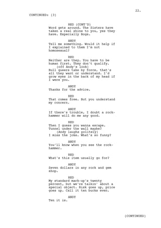 22.
CONTINUED: (3)

                   RED (CONT'D)
         Word gets around. The Sisters have
         taken a real shine to you, yes they
         have. Especially Bogs.

                   ANDY
         Tell me something. Would it help if
         I explained to them I'm not
         homosexual?

                   RED
         Neither are they. You have to be
         human first. They don't qualify.
             (off Andy's look)
         Bull queers take by force, that's
         all they want or understand. I'd
         grow eyes in the back of my head if
         I were you.

                   ANDY
         Thanks for the advice.

                   RED
         That comes free. But you understand
         my concern.

                   ANDY
         If there's trouble, I doubt a rock-
         hammer will do me any good.

                   RED
         Then I guess you    wanna escape.
         Tunnel under the    wall maybe?
             (Andy laughs    politely)
         I miss the joke.    What's so funny?

                   ANDY
         You'll know when you see the rock-
         hammer.

                   RED
         What's this item usually go for?

                   ANDY
         Seven dollars in any rock and gem
         shop.

                   RED
         My standard mark-up's twenty
         percent, but we're talkin' about a
         special object. Risk goes up, price
         goes up. Call it ten bucks even.

                      ANDY
         Ten it is.



                                                (CONTINUED)
 