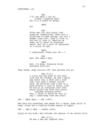 23.
CONTINUED: (4)

                    RED
          I'll see what I can do.
              (rises, slapping dust)
          But it's a waste of money.

                    ANDY
          Oh?

                    RED
          Folks who run this place love
          surprise inspections. They turn a
          blind eye to some things, but not a
          gadget like that. They'll find it,
          and you'll lose it. Mention my
          name, we'll never do business
          again. Not for a pair of shoelaces
          or a stick of gum.

                    ANDY
          I understand. Thank you, Mr...?

                    RED
          Red. The name's Red.

                    ANDY
          Red. I'm Andy. Pleasure doing
          business with you.

They shake. Andy strolls off. Red watches him go.

                    RED (V.O.)
          I could see why some of the boys
          took him for snobby. He had a quiet
          way about him, a walk and a talk
          that just wasn't normal around
          here. He strolled like a man in a
          park without a care or worry. Like
          he had on an invisible coat that
          would shield him from this place.
              (resumes playing catch)
          Yes, I think it would be fair to
          say I liked Andy from the start.

INT -- MESS HALL -- DAY (1947)

Red gets his breakfast and heads for a table. Andy falls in
step, slips him a tightly-folded square of paper.

INT -- RED'S CELL -- NIGHT (1947)

Lying on his bunk, Red unfolds the square. A ten dollar bill.

                    RED (V.O.)
          He was a man who adapted fast.
 