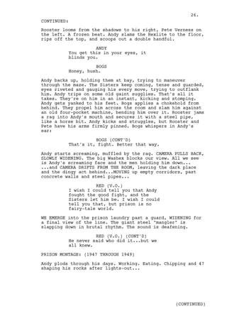 26.
CONTINUED:
Rooster looms from the shadows to his right, Pete Verness on
the left. A frozen beat. Andy slams the Hexlite to the floor,
rips off the top, and scoops out a double handful.

                    ANDY
          You get this in your eyes, it
          blinds you.

                    BOGS
          Honey, hush.

Andy backs up, holding them at bay, trying to maneuver
through the maze. The Sisters keep coming, tense and guarded,
eyes riveted and gauging his every move, trying to outflank
him. Andy trips on some old gaint sugglies. That's all it
takes. They're on him in an instant, kicking and stomping.
Andy gets yanked to his feet. Bogs applies a chokehold from
behind. They propel him across the room and slam him against
an old four-pocket machine, bending him over it. Rooster jams
a rag into Andy's mouth and secures it with a steel pipe,
like a horse bit. Andy kicks and struggles, but Rooster and
Pete have his arms firmly pinned. Bogs whispers in Andy's
ear:

                    BOGS (CONT'D)
          That's it, fight. Better that way.

Andy starts screaming, muffled by the rag. CAMERA PULLS BACK,
SLOWLY WIDENING. The big Washex blocks our view. All we see
is Andy's screaming face and the men holding him down...
...and CAMERA DRIFTS FROM THE ROOM, leaving the dark place
and the dingy act behind...MOVING up empty corridors, past
concrete walls and steel pipes...

                    RED (V.O.)
          I wish I could tell you that Andy
          fought the good fight, and the
          Sisters let him be. I wish I could
          tell you that, but prison is no
          fairy-tale world.

WE EMERGE into the prison laundry past a guard, WIDENING for
a final view of the line. The giant steel "mangler" is
slapping down in brutal rhythm. The sound is deafening.

                    RED (V.O.) (CONT'D)
          He never said who did it...but we
          all knew.

PRISON MONTAGE: (1947 THROUGH 1949)

Andy plods through his days. Working. Eating. Chipping and 47
shaping his rocks after lights-out...




                                                  (CONTINUED)
 