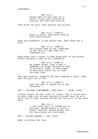 27.
CONTINUED:

                    RED (V.O.)
          Things went on like that for a
          while. Prison life consists of
          routine, and then more routine.

Andy walks the yard, face swollen and bruised.



                    RED (V.O.) (CONT'D)
          Every so often, Andy would show up
          with fresh bruises.

Andy eats breakfast. A few tables over, Bogs blows him a
kiss.

                    RED (V.O.) (CONT'D)
          The Sisters kept at him. Sometimes
          he was able to fight them off...
          sometimes not.

Andy backs into a corner in some dingy part of the prison,
wildly swinging a rake at his tormentors.

                    RED (V.O.) (CONT'D)
          He always fought, that's what I
          remember. He fought because he knew
          if he didn't fight, it would make
          it that much easier not to fight
          the next time.

The rake connects, snapping off over somebody's skull. They
beat the hell out of him.

                    RED (V.O.) (CONT'D)
          Half the time it landed him in the
          infirmary...

INT -- SOLITARY CONFINEMENT ("THE HOLE") -- NIGHT (1949)

A stone closet. No bed, sink, or lights. Just a toilet with
no seat. Andy sits on bare concrete, bruised face lit by a
faint ray of light falling through the tiny slit in the steel
door.

                    RED (V.O.)
          ...the other half, it landed him in
          solitary. Warden Norton's "grain &
          drain" vacation. Bread, water, and
          all the privacy you could want.

INT -- PRISON LAUNDRY -- DAY (1949)

Andy is working the line.




                                                  (CONTINUED)
 