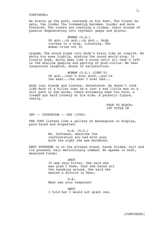 2.
CONTINUED:
He starts up the path, unsteady on his feet. The closer he
gets, the louder the lovemaking becomes. Louder and more
frenzied. The lovers are reaching a climax, their sounds of
passion degenerating into rhythmic gasps and grunts.

                    WOMAN (O.S.)
          Oh god...oh god...oh god... Andy
          lurches to a stop, listening. The
          woman cries out in

orgasm. The sound slams into Andy's brain like an icepick. He
shuts his eyes tightly, wishing the sound would stop. It
finally does, dying away like a siren until all that's left
is the shallow gasping and panting of post-coitus. We hear
languorous laughter, moans of satisfaction.

                    WOMAN (O.S.) (CONT'D)
          Oh god...that's sooo good...you're
          the best...the best I ever had...

Andy just stands and listens, devastated. He doesn't look
like much of a killer now; he's just a sad little man on a
dirt path in the woods, tears streaming down his face, a
loaded gun held loosely at his side. A pathetic figure,
really.

                                         FADE TO BLACK:
                                         18T TITLE UP

INT -- COURTROOM -- DAY (1946)

THE JURY listens like a gallery of mannequins on display,
pale-faced and stupefied.

                    D.A. (O.S.)
          Mr. Dufresne, describe the
          confrontation you had with your
          wife the night she was murdered.

ANDY DUFRESNE is on the witness stand, hands folded, suit and
tie pressed, hair meticulously combed. He speaks in soft,
measured tones:

                    ANDY
          It was very bitter. She said she
          was glad I knew, that she hated all
          the sneaking around. She said she
          wanted a divorce in Reno.

                    D.A.
          What was your response?

                    ANDY
          I told her I would not grant one.




                                                  (CONTINUED)
 