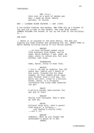 29.
CONTINUED:

                     RED (V.O.)
           Only cost us a pack of smokes per
           man. I made my usual twenty
           percent, of course.

EXT -- LICENSE PLATE FACTORY -- DAY (1949)

A tar-cooker bubbles and smokes. TWO CONS dip up a bucket of
tar and tie a rope to the handle. The rope goes taught.
CAMERA FOLLOWS the bucket of tar up the side of the building
to --

THE ROOF

-- where it is relayed to the work detail. The men are
dipping big Padd brushes and spreading the tar. ANGLZ OVER to
Byron Hadley bitching sourly to his fellow guards:

                     HADLEY
           ...so this shithead lawyer calls
           long distance from Texas, and he
           says, Byron Hadley? I say, yeah. He
           says, sorry to inform you, but your
           brother just died.

                     YOUNGBLOOD
           Damn, Byron. Sorry to hear that.

                     HADLEY
           I ain't. He was an asshole. Run off
           years ago, family ain't heard of
           him since. Figured him for dead
           anyway. So this lawyer prick says,
           your brother died a rich man. Oil
           wells and shit, close to a million
           bucks. Jesus, it's frigging
           incredible how lucky some assholes
           can get.

                     TROUT
           A million bucks? Jeez-Louise! You
           get any of that?

                     HADLEY
           Thirty five thousand. That's what
           he left me.

                     TROUT
           Dollars? Holy shit, that's great!
           Like winnin' a lottery...
               (off Hadley's shitty look)
           ...ain't it?

                     HADLEY
           Dumbshit. What do you figger the
           government's gonna do to me?
                     (MORE)

                                                  (CONTINUED)
 