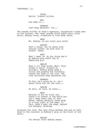 31.
CONTINUED: (2)

                    FLOYD
          Gettin' himself killed.

                    RED
          God damn it...

                    HEYWOOD
          Just keep spreadin' tar...

The guards stiffen at Andy's approach. Youngblood's hand goes
to his holster. The tower guards CLICK-CLACK their rifle
bolts. Hadley turns, stupefied to find Andy there.

                    ANDY
          Mr. Hadley. Do you trust your wife?

                    HADLEY
          That's funny. You're gonna look
          funnier suckin' my dick with no
          fuckin' teeth.

                    ANDY
          What I mean is, do you think she'd
          go behind your back? Try to
          hamstring you?

                    HADLZY
          That's it! Step aside, Mert. This
          fucker's havin' hisself an
          accident. Hadley grabs Andy's
          collar and propels him violently
          toward the edge of the roof. The
          cons furiously keep spreading tar.

                    HEYWOOD
          Oh God, he's gonna do it, he's
          gonna throw him off the roof...

                    SNOOZE
          Oh shit, oh fuck, oh Jesus...

                    ANDY
          Because if you do trust her,
          there's no reason in the world you
          can't keep every cent of that
          money. Hadley abruptly jerks Andy
          to a stop right at the edge. In
          fact, Andy's past the edge, beyond
          his balance, shoetips

scraping the roof. The only thing between him and an ugly
drop to the concrete is Hadley's grip on the front of his
shirt.

                    HADLEY
          You better start making sense.


                                                  (CONTINUED)
 