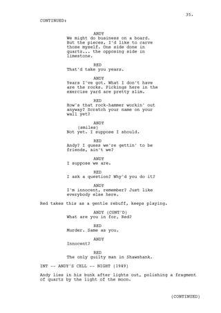 35.
CONTINUED:

                     ANDY
          We might do business on a board.
          But the pieces, I'd like to carve
          those myself. One side done in
          quartz... the opposing side in
          limestone.

                    RED
          That'd take you years.

                    ANDY
          Years I've got. What I don't have
          are the rocks. Pickings here in the
          exercise yard are pretty slim.

                    RED
          How's that rock-hammer workin' out
          anyway? Scratch your name on your
          wall yet?

                    ANDY
              (smiles)
          Not yet. I suppose I should.

                    RED
          Andy? I guess we're gettin' to be
          friends, ain't we?

                    ANDY
          I suppose we are.

                    RED
          I ask a question? Why'd you do it?

                    ANDY
          I'm innocent, remember? Just like
          everybody else here.

Red takes this as a gentle rebuff, keeps playing.

                    ANDY (CONT'D)
          What are you in for, Red?

                    RED
          Murder. Same as you.

                      ANDY
          Innocent?

                    RED
          The only guilty man in Shawshank.

INT -- ANDY'S CELL -- NIGHT (1949)

Andy lies in his bunk after lights out, polishing a fragment
of quartz by the light of the moon.


                                                    (CONTINUED)
 