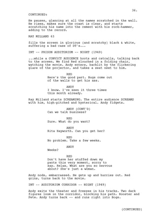 36.
CONTINUED:
He pauses, glancing at all the names scratched in the wall.
He rises, makes sure the coast is clear, and starts
scratching his name into the cement with his rock-hammer,
adding to the record.

RAY MILLAND 63

fills the screen in glorious (and scratchy) black & white,
suffering a bad case of DT's...

INT -- PRISON AUDITORIUM -- NIGHT (1949)

...while a CONVICT AUDIENCE hoots and catcalls, talking back
to the screen. We find Red slouched in a folding chair,
watching the movie. Andy enters, backlit by the flickering
glare of the projector, and takes a seat next to him.

                    RED
          Here's the good part. Bugs come out
          of the walls to get his ass.

                    ANDY
          I know. I've seen it three times
          this month already.

Ray Milland starts SCREAMING. The entire audience SCREAMS
with him, high-pitched and hysterical. Andy fidgets.

                    ANDY (CONT'D)
          Can we talk business?

                    RED
          Sure. What do you want?

                    ANDY
          Rita Hayworth. Can you get her?

                    RED
          No problem. Take a few weeks.

                    ANDY
          Weeks?

                    RED
          Don't have her stuffed down my
          pants this very moment, sorry to
          say. Relax. What are you so nervous
          about? She's just a woman.

Andy nods, embarrassed. He gets up and hurries out. Red
grins, turns back to the movie.

INT -- AUDITORIUM CORRIDOR -- NIGHT (1949)

Andy exits the theater and freezes in his tracks. Two dark
figures loom in the corridor, blocking his path. Rooster and
Pete. Andy turns back -- and runs right into Bogs.


                                                  (CONTINUED)
 