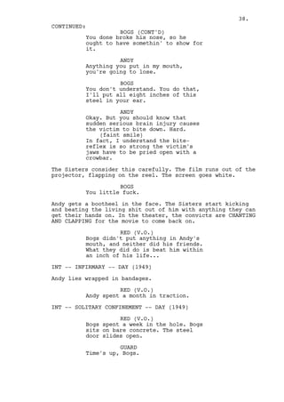 38.
CONTINUED:
                    BOGS (CONT'D)
          You done broke his nose, so he
          ought to have somethin' to show for
          it.

                    ANDY
          Anything you put in my mouth,
          you're going to lose.

                    BOGS
          You don't understand. You do that,
          I'll put all eight inches of this
          steel in your ear.

                    ANDY
          Okay. But you should know that
          sudden serious brain injury causes
          the victim to bite down. Hard.
              (faint smile)
          In fact, I understand the bite-
          reflex is so strong the victim's
          jaws have to be pried open with a
          crowbar.

The Sisters consider this carefully. The film runs out of the
projector, flapping on the reel. The screen goes white.

                    BOGS
          You little fuck.

Andy gets a bootheel in the face. The Sisters start kicking
and beating the living shit out of him with anything they can
get their hands on. In the theater, the convicts are CHANTING
AND CLAPPING for the movie to come back on.

                    RED (V.O.)
          Bogs didn't put anything in Andy's
          mouth, and neither did his friends.
          What they did do is beat him within
          an inch of his life...

INT -- INFIRMARY -- DAY (1949)

Andy lies wrapped in bandages.

                    RED (V.O.)
          Andy spent a month in traction.

INT -- SOLITARY CONFINEMENT -- DAY (1949)

                    RED (V.O.)
          Bogs spent a week in the hole. Bogs
          sits on bare concrete. The steel
          door slides open.

                    GUARD
          Time's up, Bogs.
 