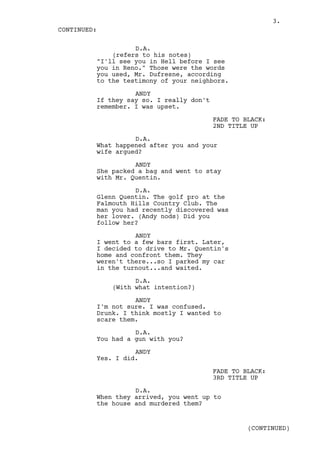 3.
CONTINUED:

                   D.A.
             (refers to his notes)
         "I'll see you in Hell before I see
         you in Reno." Those were the words
         you used, Mr. Dufresne, according
         to the testimony of your neighbors.

                   ANDY
         If they say so. I really don't
         remember. I was upset.

                                          FADE TO BLACK:
                                          2ND TITLE UP

                   D.A.
         What happened after you and your
         wife argued?

                   ANDY
         She packed a bag and went to stay
         with Mr. Quentin.

                   D.A.
         Glenn Quentin. The golf pro at the
         Falmouth Hills Country Club. The
         man you had recently discovered was
         her lover. (Andy nods) Did you
         follow her?

                   ANDY
         I went to a few bars first. Later,
         I decided to drive to Mr. Quentin's
         home and confront them. They
         weren't there...so I parked my car
         in the turnout...and waited.

                   D.A.
             (With what intention?)

                   ANDY
         I'm not sure. I was confused.
         Drunk. I think mostly I wanted to
         scare them.

                   D.A.
         You had a gun with you?

                   ANDY
         Yes. I did.

                                          FADE TO BLACK:
                                          3RD TITLE UP

                   D.A.
         When they arrived, you went up to
         the house and murdered them?


                                                   (CONTINUED)
 